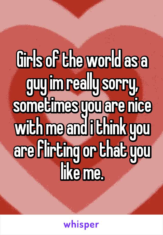 Girls of the world as a guy im really sorry, sometimes you are nice with me and i think you are flirting or that you like me.