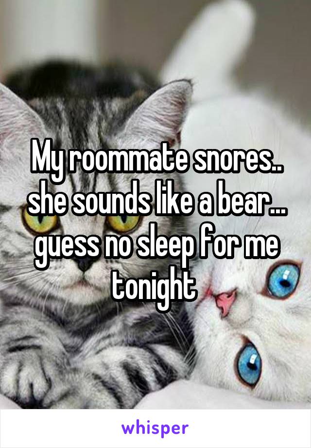 My roommate snores.. she sounds like a bear... guess no sleep for me tonight 