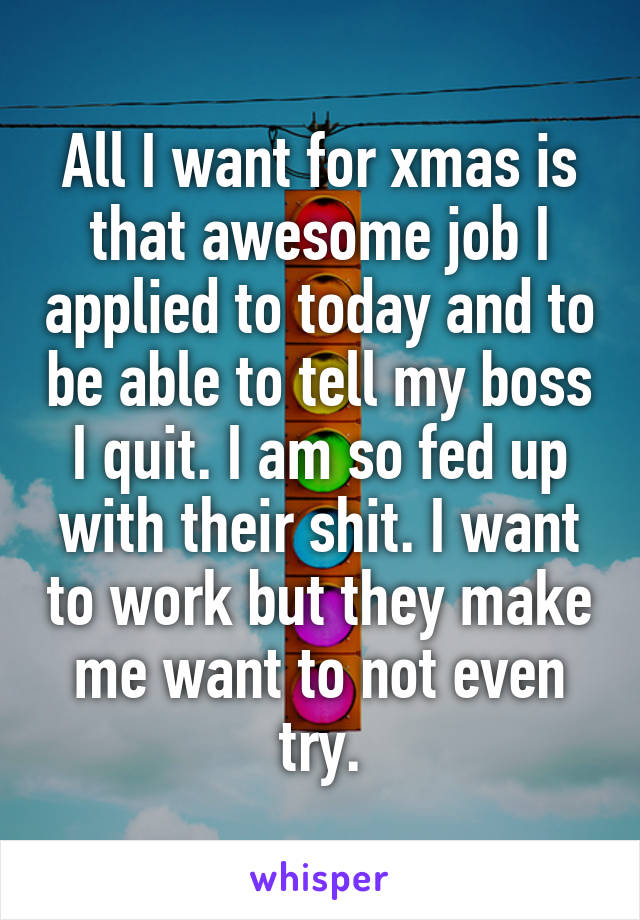 All I want for xmas is that awesome job I applied to today and to be able to tell my boss I quit. I am so fed up with their shit. I want to work but they make me want to not even try.