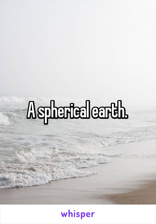 A spherical earth. 