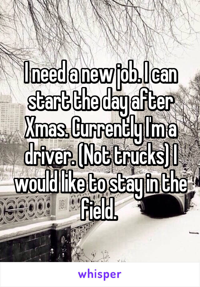 I need a new job. I can start the day after Xmas. Currently I'm a driver. (Not trucks) I would like to stay in the field. 
