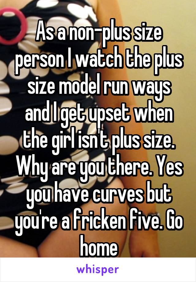 As a non-plus size person I watch the plus size model run ways and I get upset when the girl isn't plus size. Why are you there. Yes you have curves but you're a fricken five. Go home