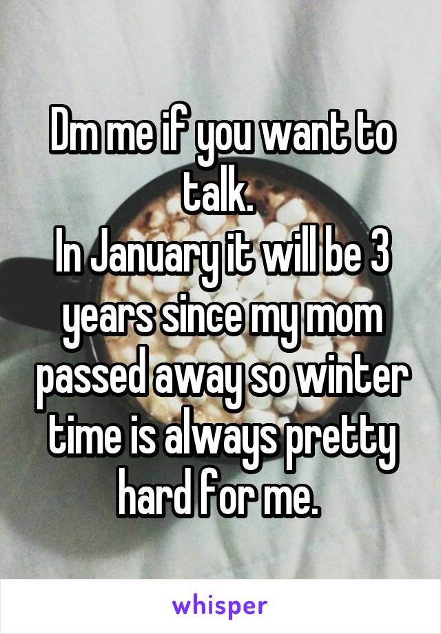 Dm me if you want to talk. 
In January it will be 3 years since my mom passed away so winter time is always pretty hard for me. 