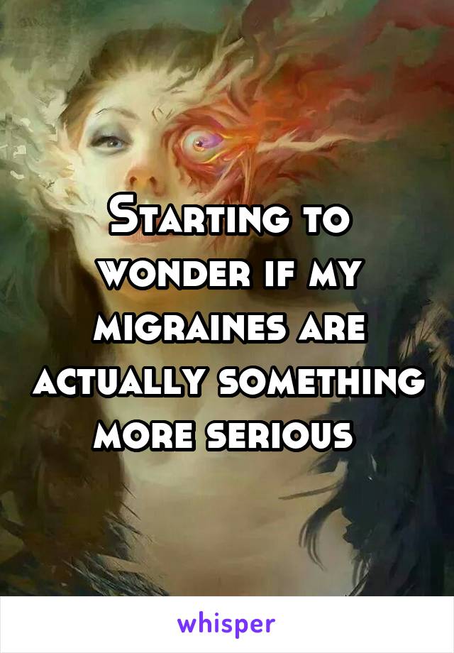 Starting to wonder if my migraines are actually something more serious 