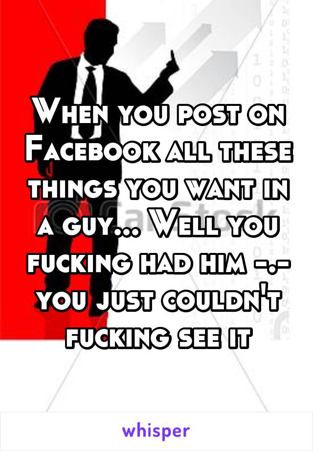 When you post on Facebook all these things you want in a guy... Well you fucking had him -.- you just couldn't fucking see it
