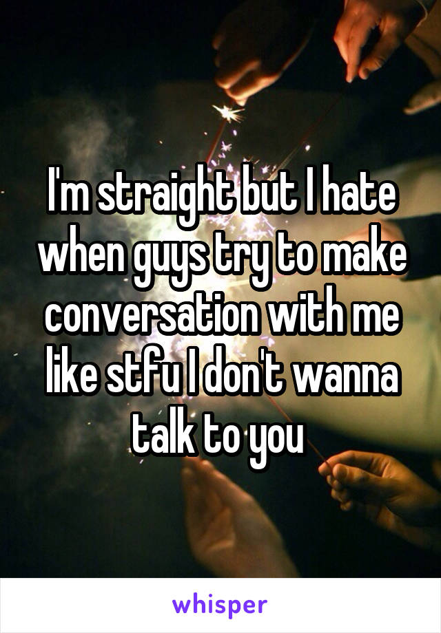 I'm straight but I hate when guys try to make conversation with me like stfu I don't wanna talk to you 
