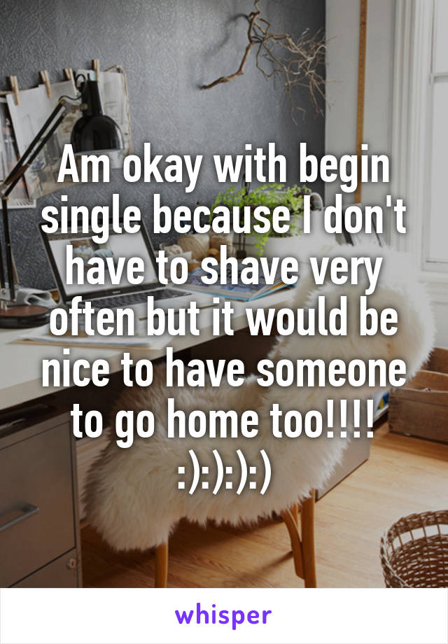 Am okay with begin single because I don't have to shave very often but it would be nice to have someone to go home too!!!! :):):):)