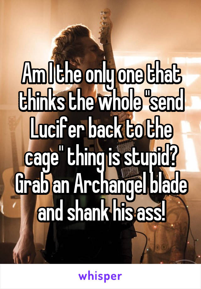 Am I the only one that thinks the whole "send Lucifer back to the cage" thing is stupid? Grab an Archangel blade and shank his ass!