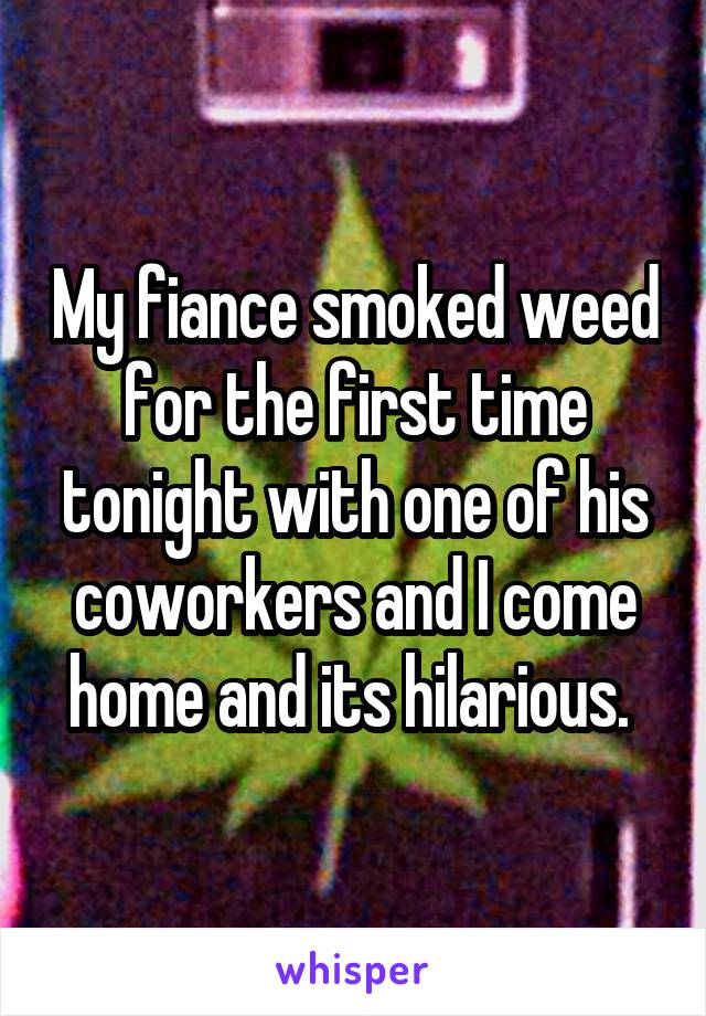 My fiance smoked weed for the first time tonight with one of his coworkers and I come home and its hilarious. 