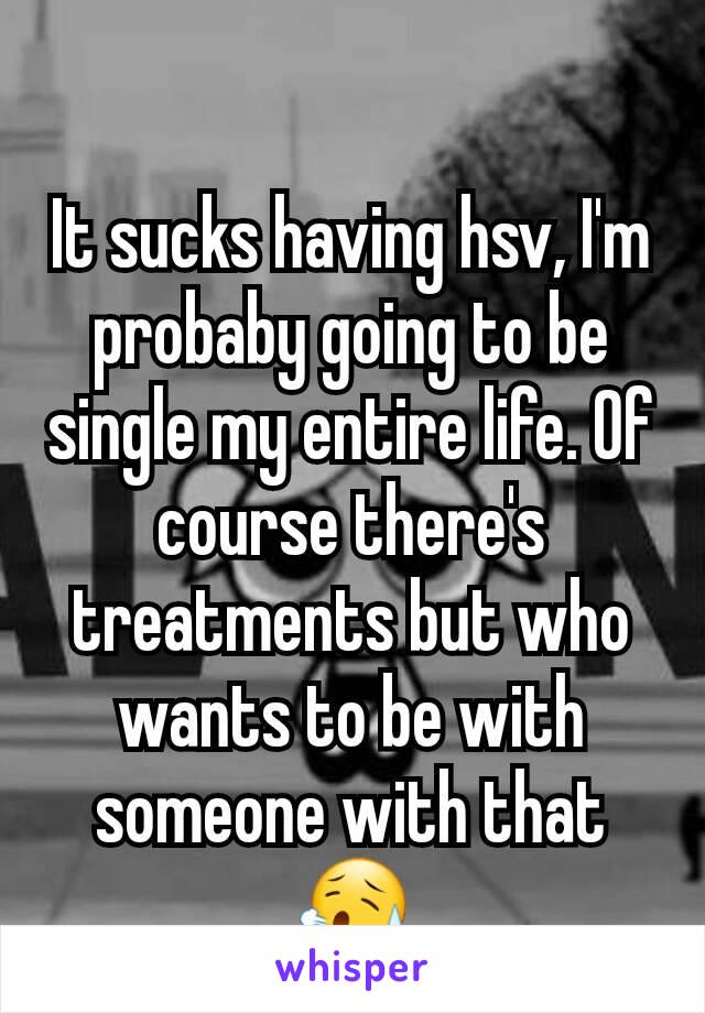 It sucks having hsv, I'm probaby going to be single my entire life. Of course there's treatments but who wants to be with someone with that 😥
