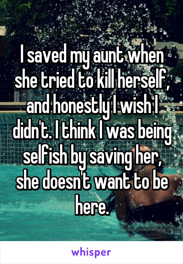 I saved my aunt when she tried to kill herself, and honestly I wish I didn't. I think I was being selfish by saving her, she doesn't want to be here.