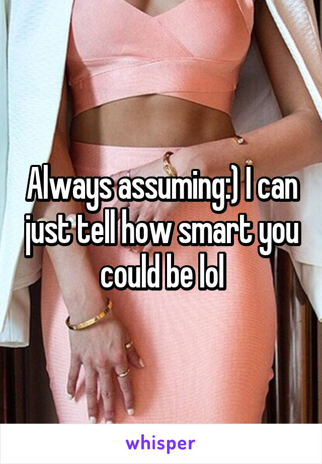 Always assuming:) I can just tell how smart you could be lol