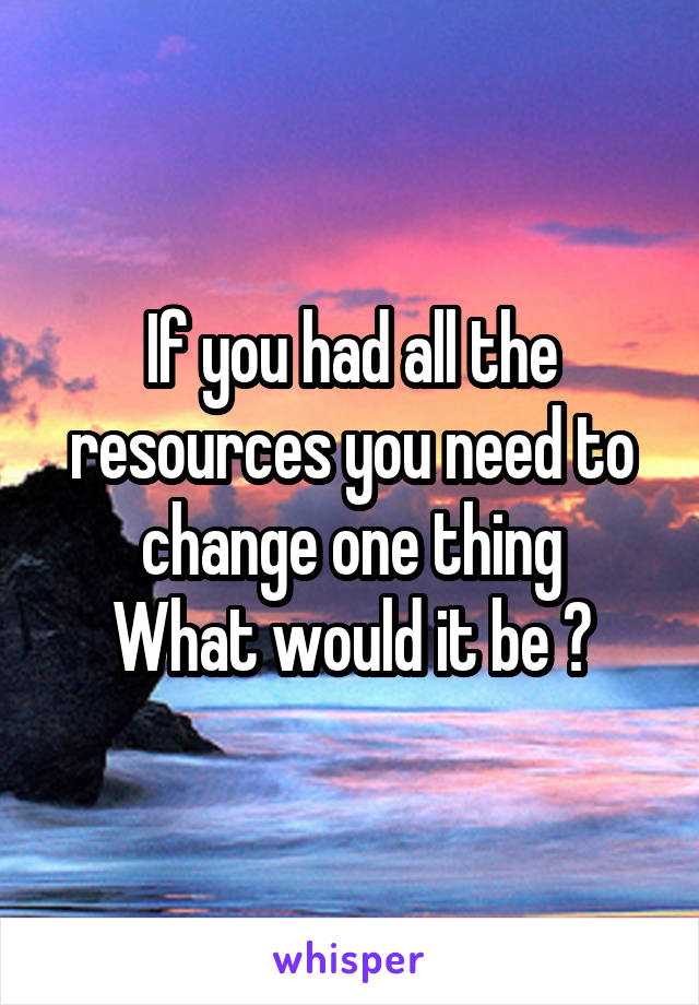 If you had all the resources you need to change one thing
What would it be ?