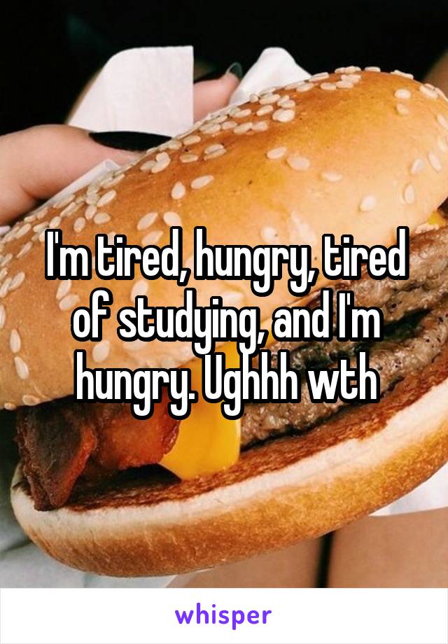 I'm tired, hungry, tired of studying, and I'm hungry. Ughhh wth