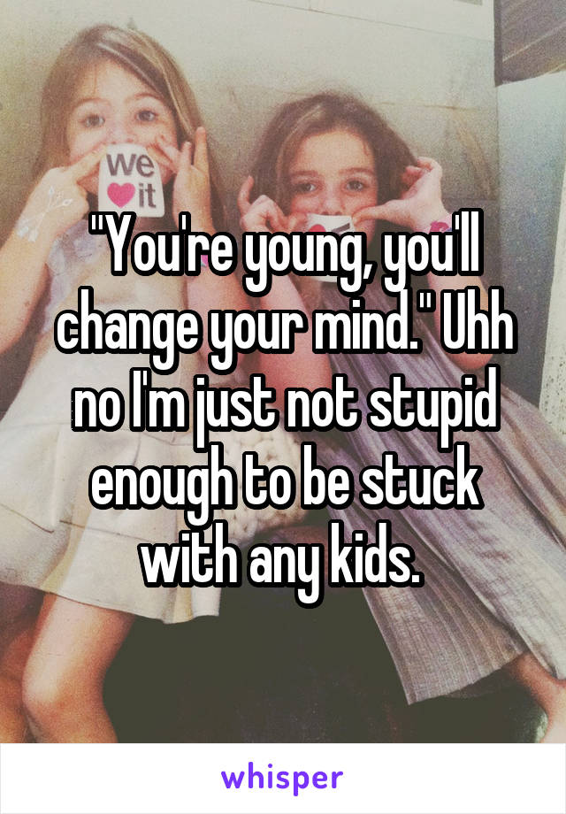 "You're young, you'll change your mind." Uhh no I'm just not stupid enough to be stuck with any kids. 