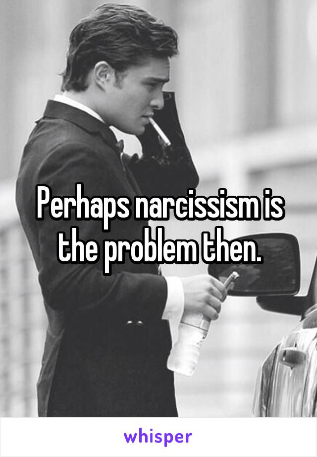 Perhaps narcissism is the problem then.