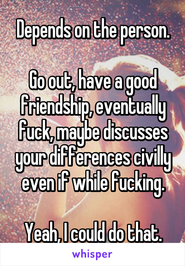 Depends on the person.

Go out, have a good friendship, eventually fuck, maybe discusses your differences civilly even if while fucking.

Yeah, I could do that.