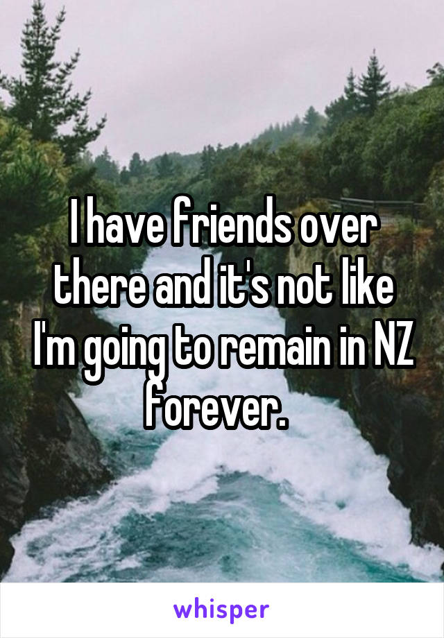 I have friends over there and it's not like I'm going to remain in NZ forever.  