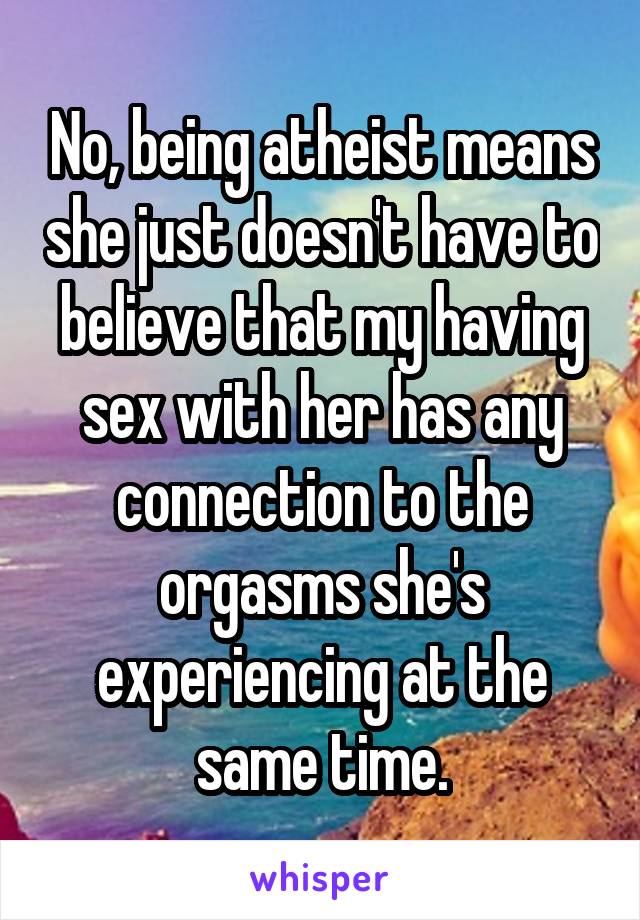 No, being atheist means she just doesn't have to believe that my having sex with her has any connection to the orgasms she's experiencing at the same time.