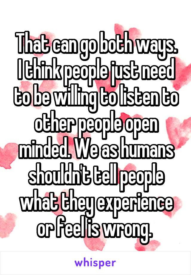 That can go both ways. I think people just need to be willing to listen to other people open minded. We as humans shouldn't tell people what they experience or feel is wrong. 