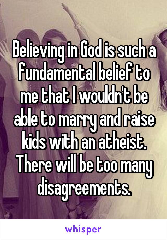 Believing in God is such a fundamental belief to me that I wouldn't be able to marry and raise kids with an atheist. There will be too many disagreements.