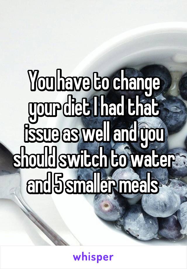 You have to change your diet I had that issue as well and you should switch to water and 5 smaller meals 