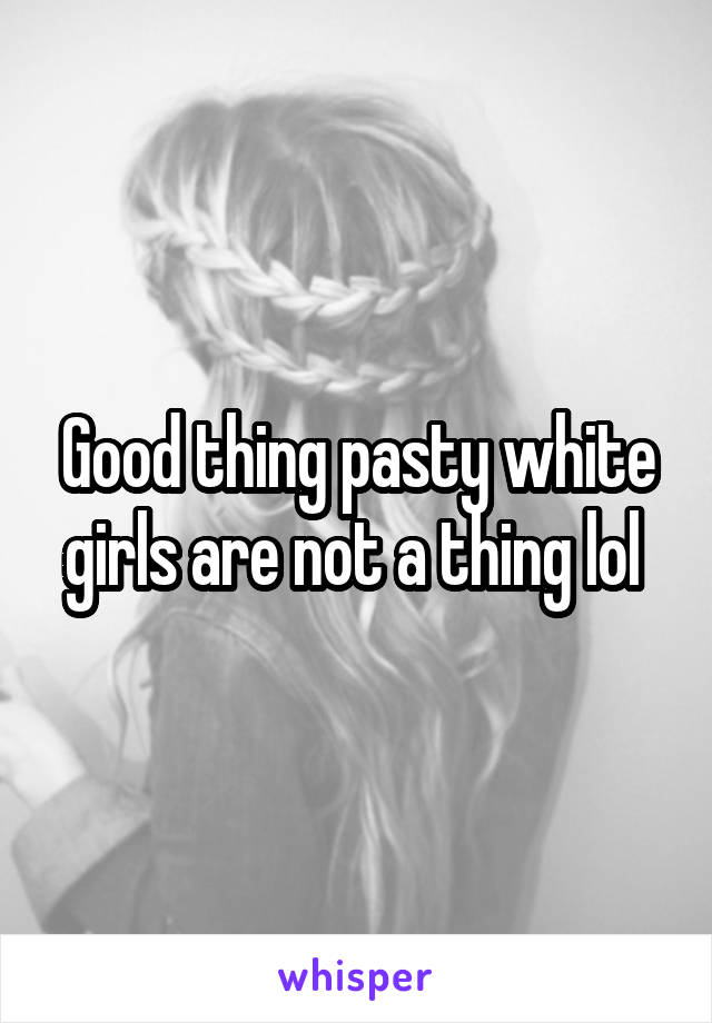 Good thing pasty white girls are not a thing lol 