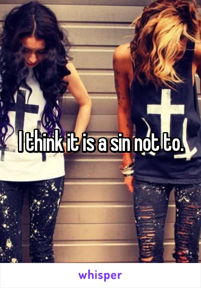 I think it is a sin not to.