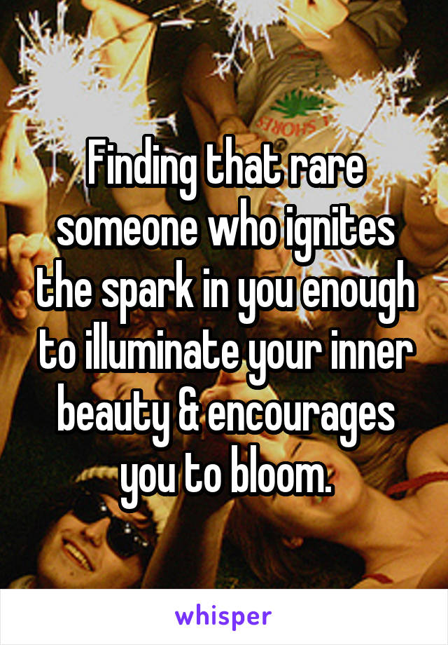 Finding that rare someone who ignites the spark in you enough to illuminate your inner beauty & encourages you to bloom.