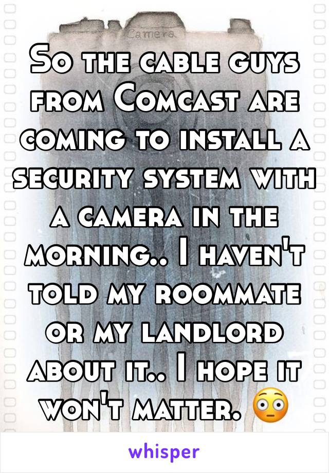 So the cable guys from Comcast are coming to install a security system with a camera in the morning.. I haven't told my roommate or my landlord about it.. I hope it won't matter. 😳
