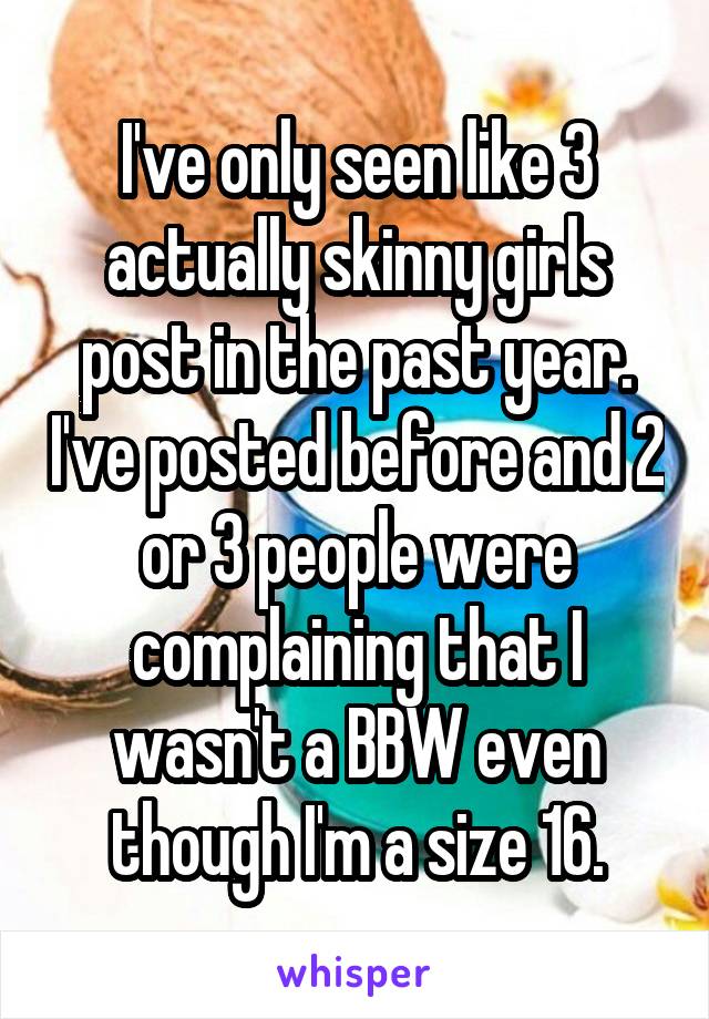 I've only seen like 3 actually skinny girls post in the past year. I've posted before and 2 or 3 people were complaining that I wasn't a BBW even though I'm a size 16.