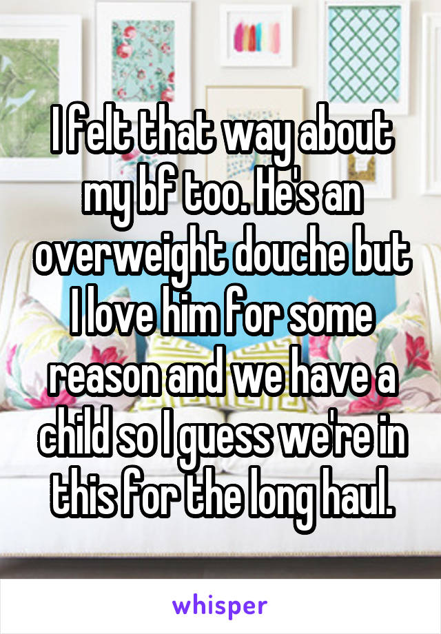 I felt that way about my bf too. He's an overweight douche but I love him for some reason and we have a child so I guess we're in this for the long haul.