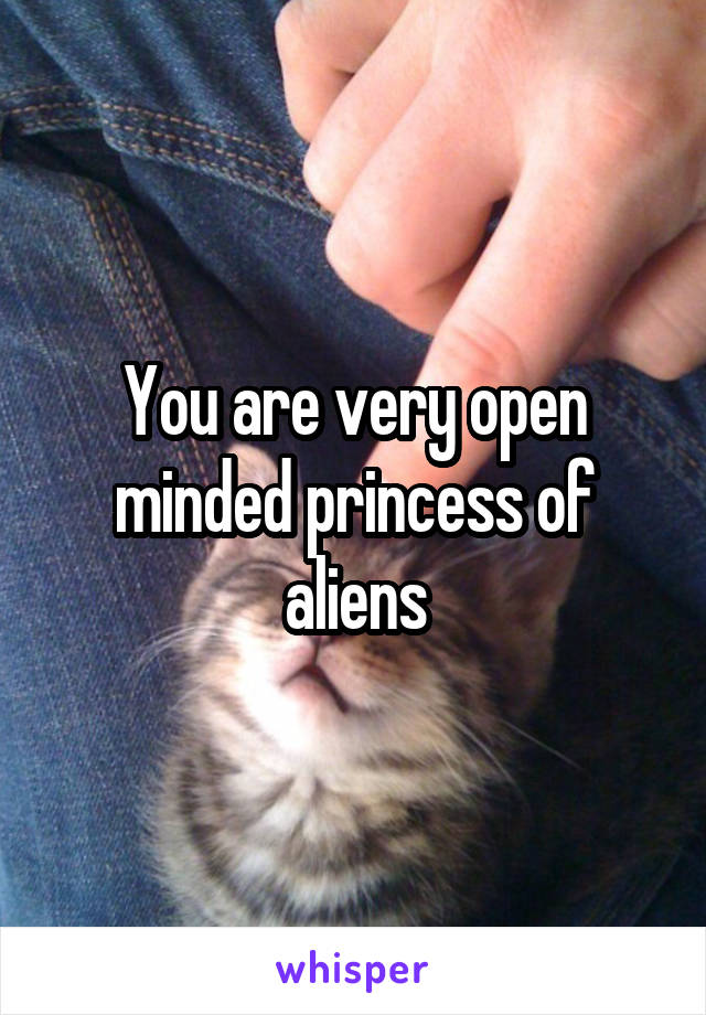 You are very open minded princess of aliens