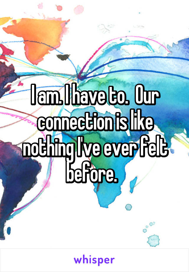 I am. I have to.  Our connection is like nothing I've ever felt before.  