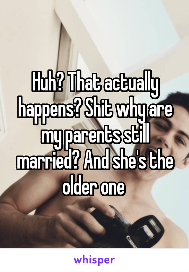 Huh? That actually happens? Shit why are my parents still married? And she's the older one 