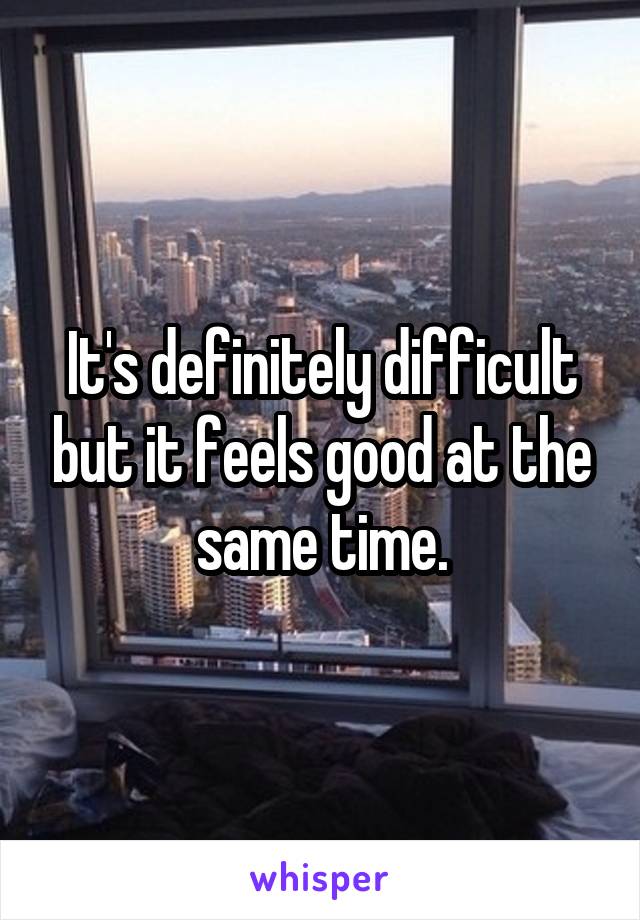 It's definitely difficult but it feels good at the same time.