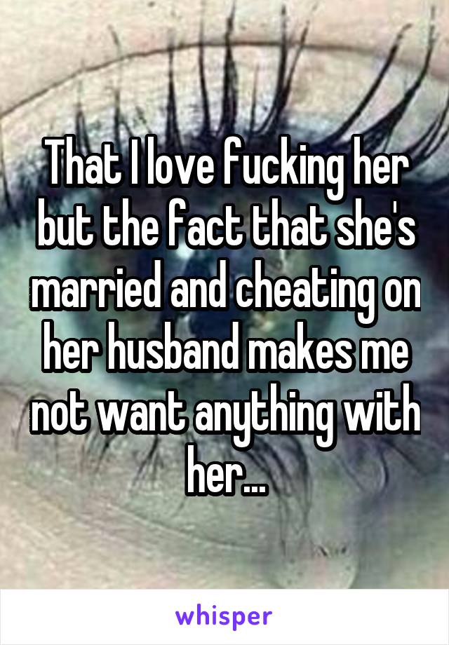 That I love fucking her but the fact that she's married and cheating on her husband makes me not want anything with her...