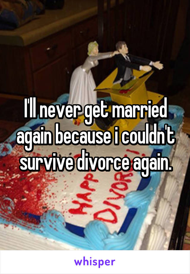 I'll never get married again because i couldn't survive divorce again.
