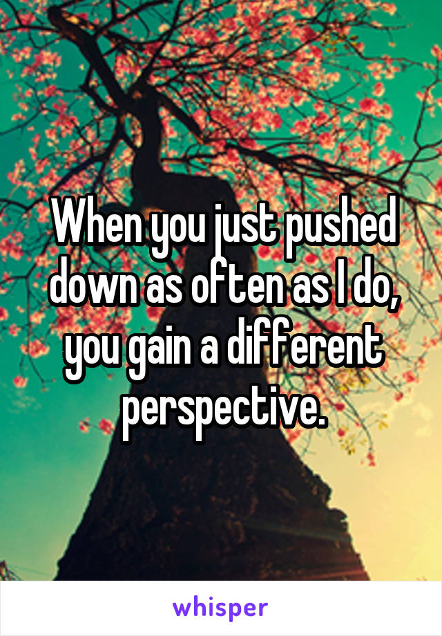 When you just pushed down as often as I do, you gain a different perspective.