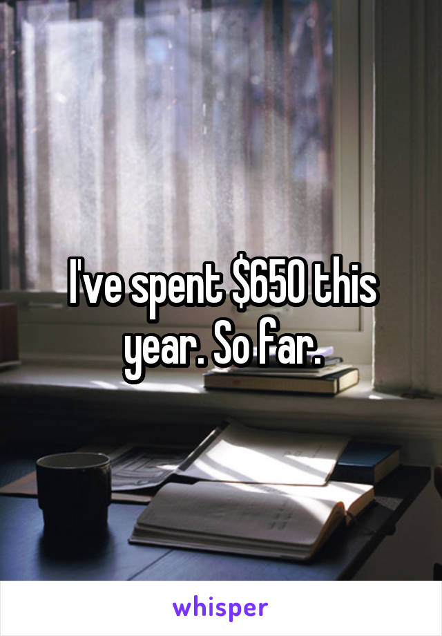 I've spent $650 this year. So far.