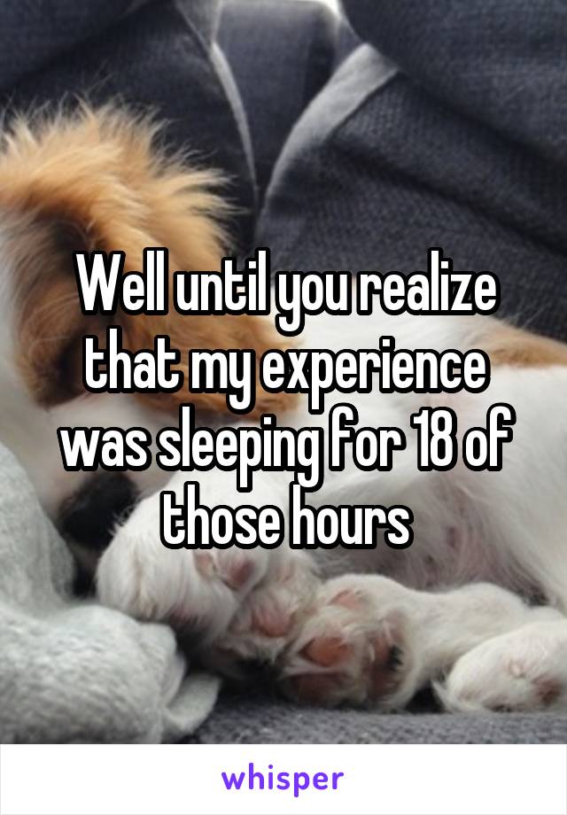 Well until you realize that my experience was sleeping for 18 of those hours