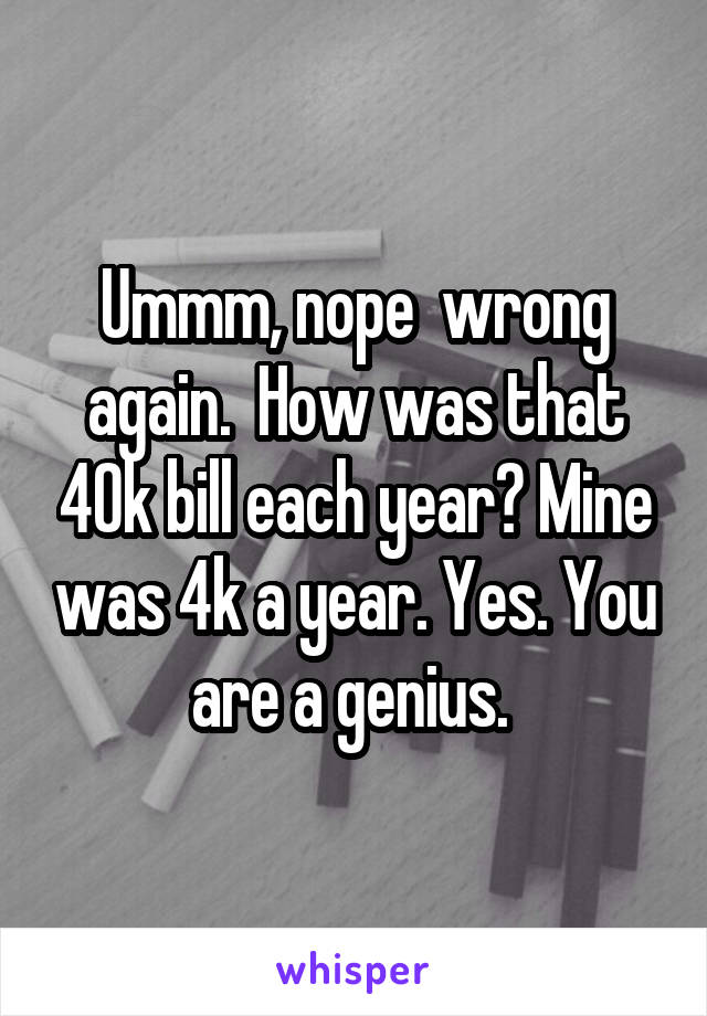 Ummm, nope  wrong again.  How was that 40k bill each year? Mine was 4k a year. Yes. You are a genius. 