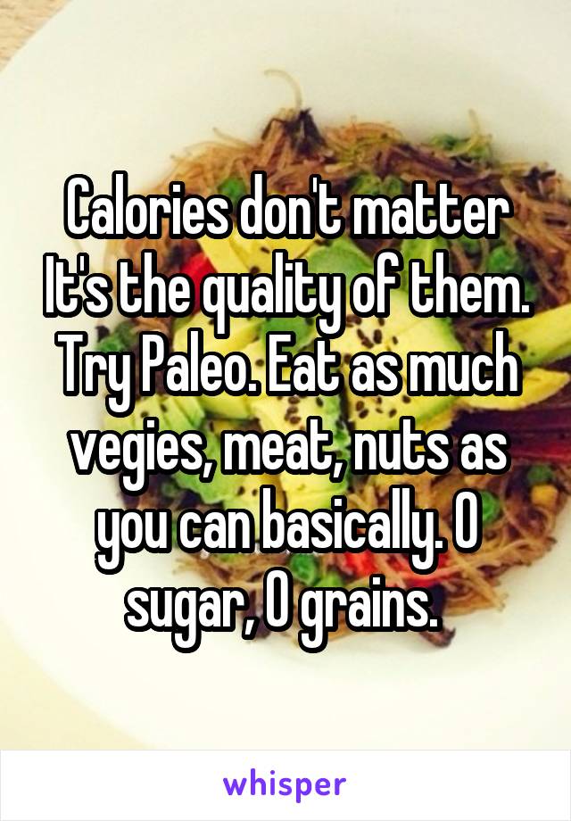 Calories don't matter It's the quality of them. Try Paleo. Eat as much vegies, meat, nuts as you can basically. 0 sugar, 0 grains. 