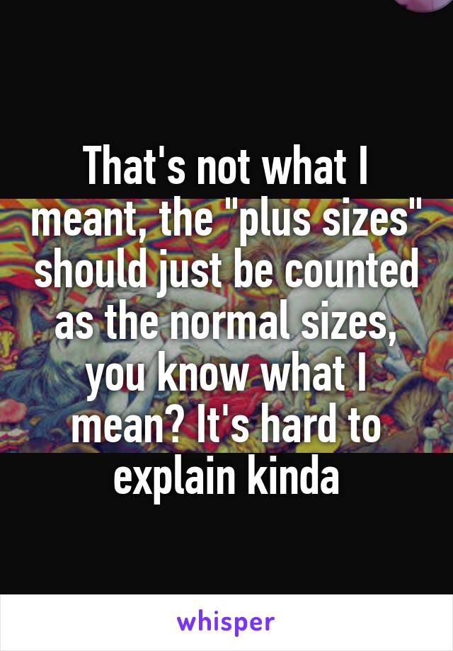 That's not what I meant, the "plus sizes" should just be counted as the normal sizes, you know what I mean? It's hard to explain kinda