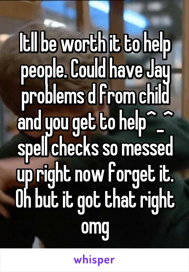 Itll be worth it to help people. Could have Jay problems d from child and you get to help^_^ spell checks so messed up right now forget it. Oh but it got that right omg