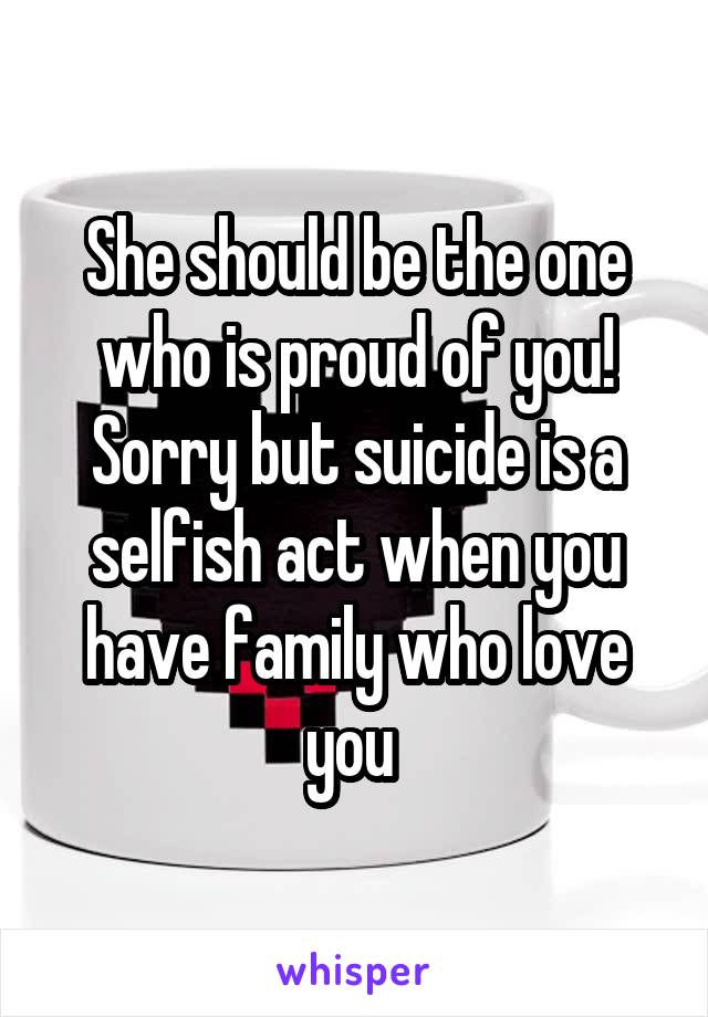 She should be the one who is proud of you! Sorry but suicide is a selfish act when you have family who love you 