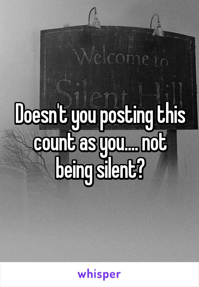 Doesn't you posting this count as you.... not being silent?