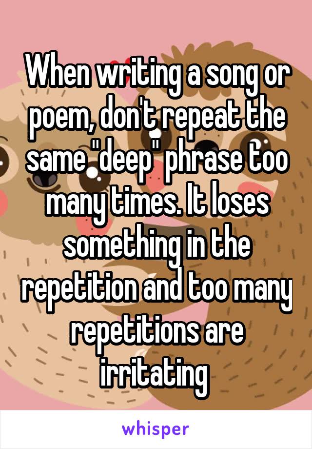 When writing a song or poem, don't repeat the same "deep" phrase too many times. It loses something in the repetition and too many repetitions are irritating 