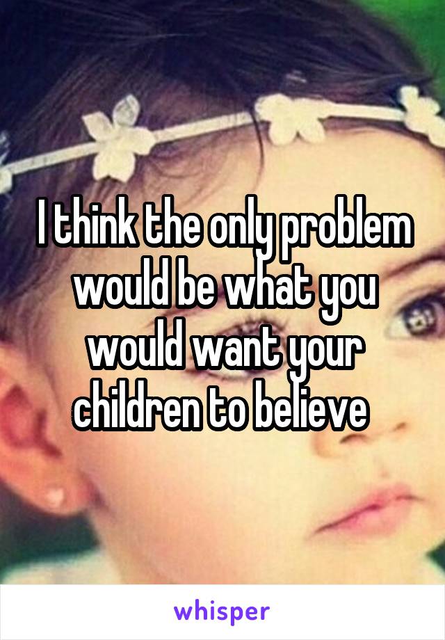 I think the only problem would be what you would want your children to believe 