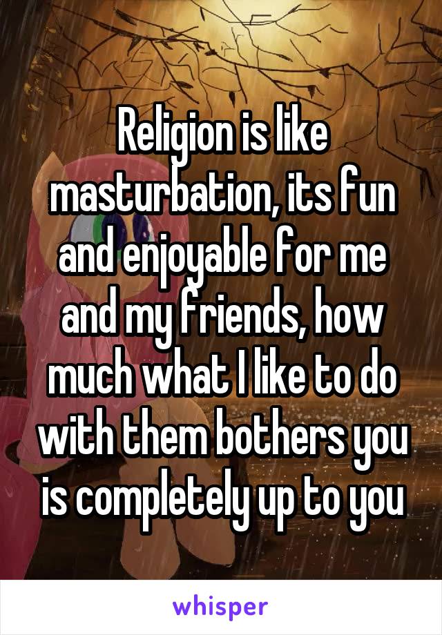 Religion is like masturbation, its fun and enjoyable for me and my friends, how much what I like to do with them bothers you is completely up to you